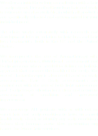 We offer an initial hour long consultation with a hair & scalp expert. Prescribed hour long hair and scalp treatments are also available, in which all products are specifically selected and custom mixed for your individual need. The clinic works extensively with research and development labs in relation to hair loss and hair loss treatments, both in the UK and the United States. We incorporate the use of Aromatherapy oils, Herbal preparations, Nutritional assessment and Scalp massage where needed to deliver an holistic approach that ensures the health of the scalp. The use of Electrotherapy is also used based on scalp assessments. Hair & Scalp assessments are carried out with the use of both light microscope and Scalp Scope allowing for a clear and accurate assessment of condition and measured improvement. We encourage ALL patients with or with out an onset hair and scalp condition to have an annual health scalp check to identify any scalp conditions before they become acute thus preventing any issues for future hair services. 